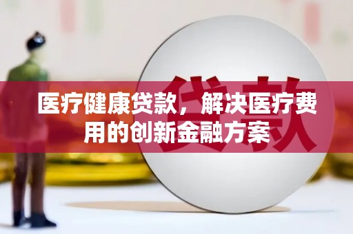 木垒医疗健康贷款，解决医疗费用的创新金融方案