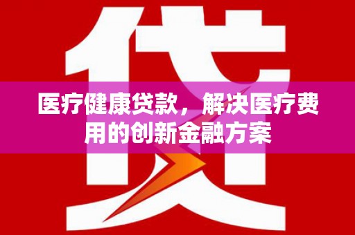 木垒医疗健康贷款，解决医疗费用的创新金融方案